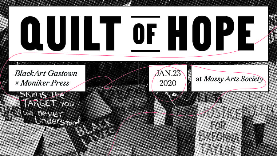 A poster featuring a greyscale background image in halftone dots. The image shows a number of hand drawn signs with sayings such as "skin in a target, you will never understand". "Justice for Breonna Taylor". Text overtop reads Quilt of Hope BlackArt Gastown x Moniker Press Jan. 23 2020 at Massy Arts Society.